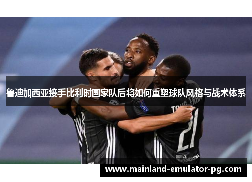 鲁迪加西亚接手比利时国家队后将如何重塑球队风格与战术体系 鲁迪加西亚接手比利时国家队后将如何重塑球队风格与战术体系