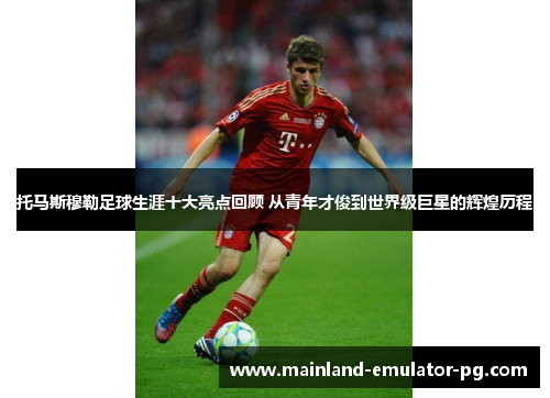 托马斯穆勒足球生涯十大亮点回顾 从青年才俊到世界级巨星的辉煌历程