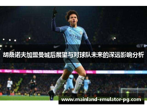 胡桑诺夫加盟曼城后展望与对球队未来的深远影响分析 胡桑诺夫加盟曼城后展望与对球队未来的深远影响分析