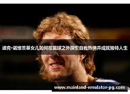 迪克·诺维茨基女儿如何在篮球之外探索自我热情并成就独特人生