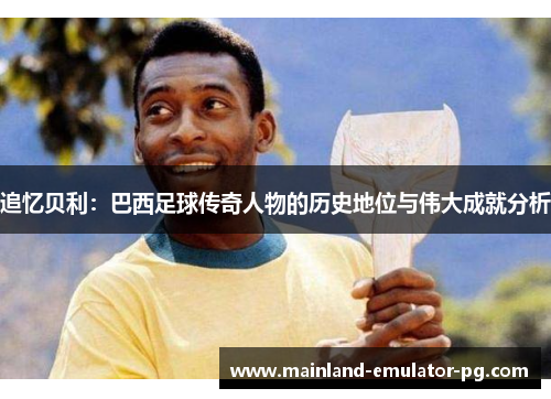 追忆贝利：巴西足球传奇人物的历史地位与伟大成就分析