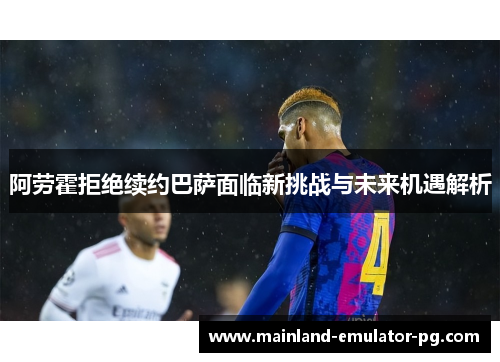 阿劳霍拒绝续约巴萨面临新挑战与未来机遇解析 阿劳霍拒绝续约巴萨面临新挑战与未来机遇解析