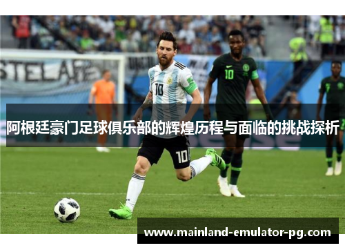 阿根廷豪门足球俱乐部的辉煌历程与面临的挑战探析 阿根廷豪门足球俱乐部的辉煌历程与面临的挑战探析