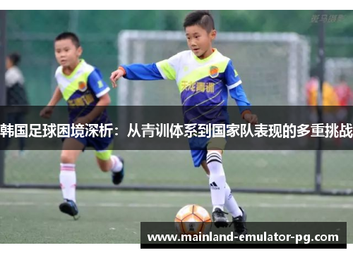 韩国足球困境深析:从青训体系到国家队表现的多重挑战 韩国足球困境深析:从青训体系到国家队表现的多重挑战
