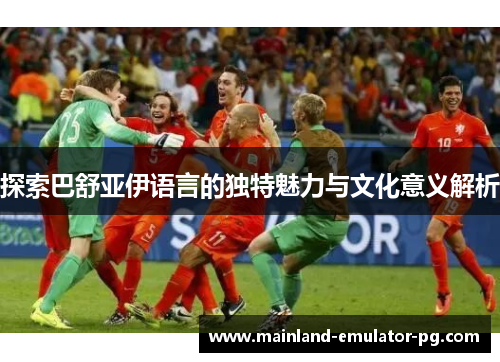 探索巴舒亚伊语言的独特魅力与文化意义解析 探索巴舒亚伊语言的独特魅力与文化意义解析