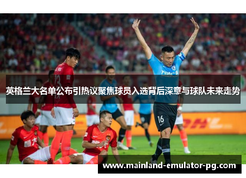 英格兰大名单公布引热议聚焦球员入选背后深意与球队未来走势