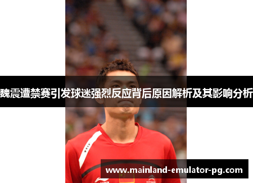 魏震遭禁赛引发球迷强烈反应背后原因解析及其影响分析