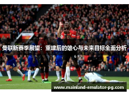 曼联新赛季展望：重建后的雄心与未来目标全面分析