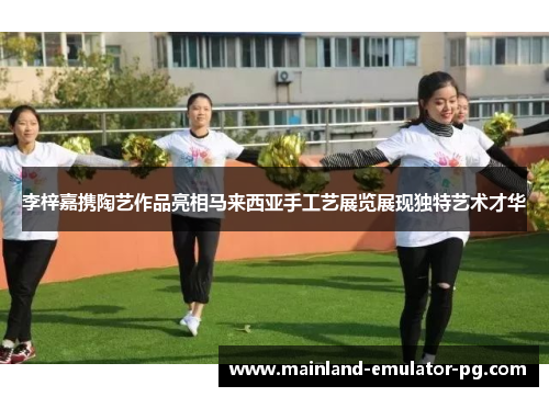 李梓嘉携陶艺作品亮相马来西亚手工艺展览展现独特艺术才华