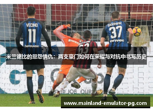 米兰德比的恩怨情仇：两支豪门如何在荣耀与对抗中书写历史