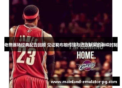 老詹赛场经典配合回顾 见证勒布朗传球与进攻默契的巅峰时刻