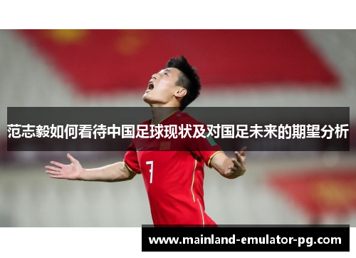 范志毅如何看待中国足球现状及对国足未来的期望分析 范志毅如何看待中国足球现状及对国足未来的期望分析