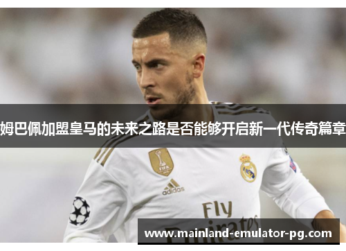姆巴佩加盟皇马的未来之路是否能够开启新一代传奇篇章