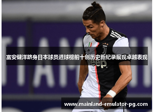 富安健洋跻身日本球员进球榜前十创历史新纪录展现卓越表现 富安健洋跻身日本球员进球榜前十创历史新纪录展现卓越表现