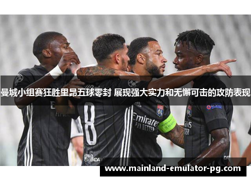 曼城小组赛狂胜里昂五球零封 展现强大实力和无懈可击的攻防表现 曼城小组赛狂胜里昂五球零封 展现强大实力和无懈可击的攻防表现