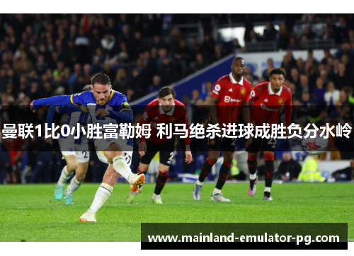 曼联1比0小胜富勒姆 利马绝杀进球成胜负分水岭