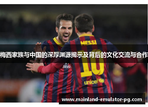 梅西家族与中国的深厚渊源揭示及背后的文化交流与合作 梅西家族与中国的深厚渊源揭示及背后的文化交流与合作