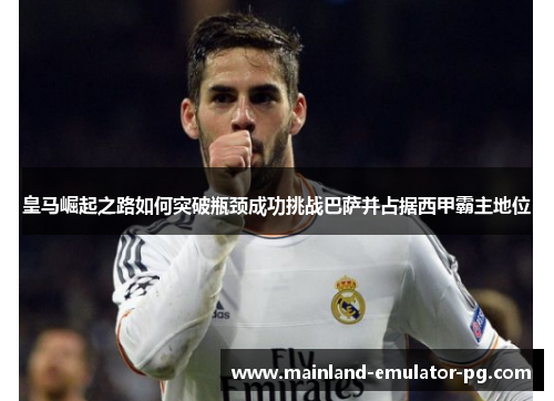 皇马崛起之路如何突破瓶颈成功挑战巴萨并占据西甲霸主地位 皇马崛起之路如何突破瓶颈成功挑战巴萨并占据西甲霸主地位