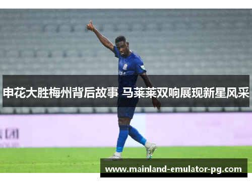 申花大胜梅州背后故事 马莱莱双响展现新星风采 申花大胜梅州背后故事 马莱莱双响展现新星风采