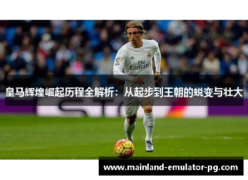 皇马辉煌崛起历程全解析：从起步到王朝的蜕变与壮大