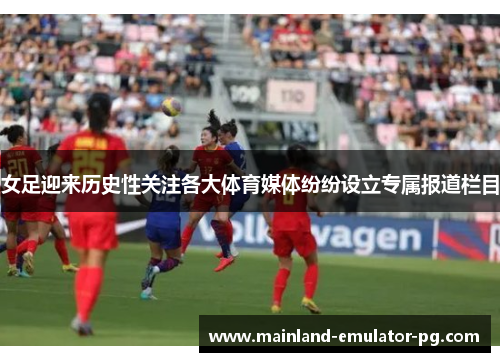 女足迎来历史性关注各大体育媒体纷纷设立专属报道栏目