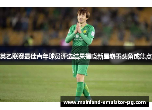 英乙联赛最佳青年球员评选结果揭晓新星崭露头角成焦点 英乙联赛最佳青年球员评选结果揭晓新星崭露头角成焦点