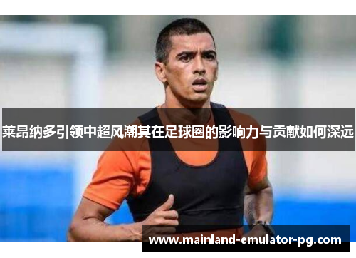 莱昂纳多引领中超风潮其在足球圈的影响力与贡献如何深远