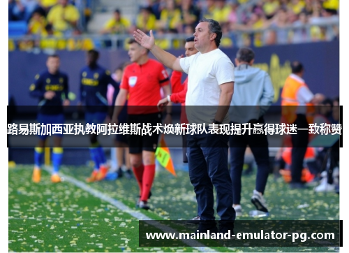路易斯加西亚执教阿拉维斯战术焕新球队表现提升赢得球迷一致称赞