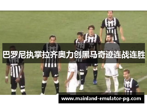 巴罗尼执掌拉齐奥力创黑马奇迹连战连胜 巴罗尼执掌拉齐奥力创黑马奇迹连战连胜