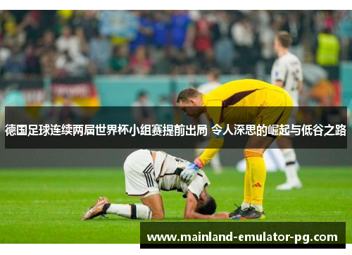 德国足球连续两届世界杯小组赛提前出局 令人深思的崛起与低谷之路 德国足球连续两届世界杯小组赛提前出局 令人深思的崛起与低谷之路
