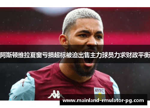阿斯顿维拉夏窗亏损超标被迫出售主力球员力求财政平衡